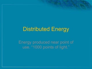 Distributed Energy
Energy produced near point of
use. ―1000 points of light.‖
 