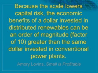 Because the scale lowers
capital risk, the economic
benefits of a dollar invested in
distributed renewables can be
an order of magnitude (factor
of 10) greater than the same
dollar invested in conventional
power plants.
Amory Lovins, Small is Profitable
 
