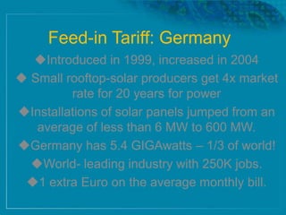 Feed-in Tariff: Germany
Introduced in 1999, increased in 2004
 Small rooftop-solar producers get 4x market
rate for 20 years for power
Installations of solar panels jumped from an
average of less than 6 MW to 600 MW.
Germany has 5.4 GIGAwatts – 1/3 of world!
World- leading industry with 250K jobs.
1 extra Euro on the average monthly bill.
 