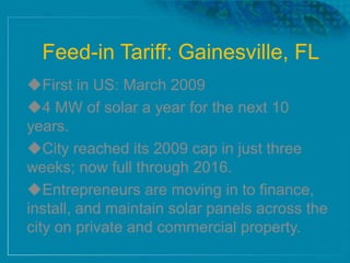 Feed-in Tariff: Gainesville, FL
First in US: March 2009
4 MW of solar a year for the next 10
years.
City reached its 2009 cap in just three
weeks; now full through 2016.
Entrepreneurs are moving in to finance,
install, and maintain solar panels across the
city on private and commercial property.
 
