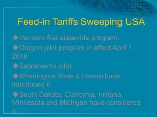 Feed-in Tariffs Sweeping USA
Vermont first statewide program.
Oregon pilot program in effect April 1,
2010
Sacramento pilot
Washington State & Hawaii have
introduced it
South Dakota, California, Indiana,
Minnesota and Michigan have considered
it…
 