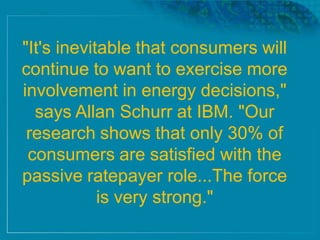 "It's inevitable that consumers will
continue to want to exercise more
involvement in energy decisions,"
says Allan Schurr at IBM. "Our
research shows that only 30% of
consumers are satisfied with the
passive ratepayer role...The force
is very strong."
 