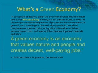 What’s a Green Economy?
"A successful strategy to green the economy involves environmental
and social full-cost pricing of energy and materials inputs, in order to
discourage unsustainable patterns of production and consumption. In
general, such a strategy is diametrically opposite to one where
companies compete on price, not quality; externalize social and
environmental costs; and seek out the cheapest inputs of materials
and labor.
A green economy is an economy
that values nature and people and
creates decent, well-paying jobs.‖
– UN Environment Programme, December 2008
 
