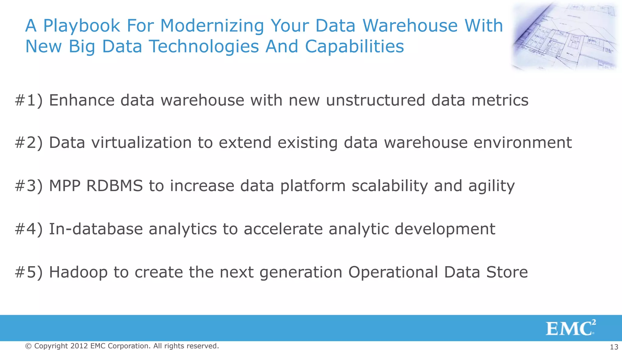 13© Copyright 2012 EMC Corporation. All rights reserved.
A Playbook For Modernizing Your Data Warehouse With
New Big Data Technologies And Capabilities
#1) Enhance data warehouse with new unstructured data metrics
#2) Data virtualization to extend existing data warehouse environment
#3) MPP RDBMS to increase data platform scalability and agility
#4) In-database analytics to accelerate analytic development
#5) Hadoop to create the next generation Operational Data Store
 