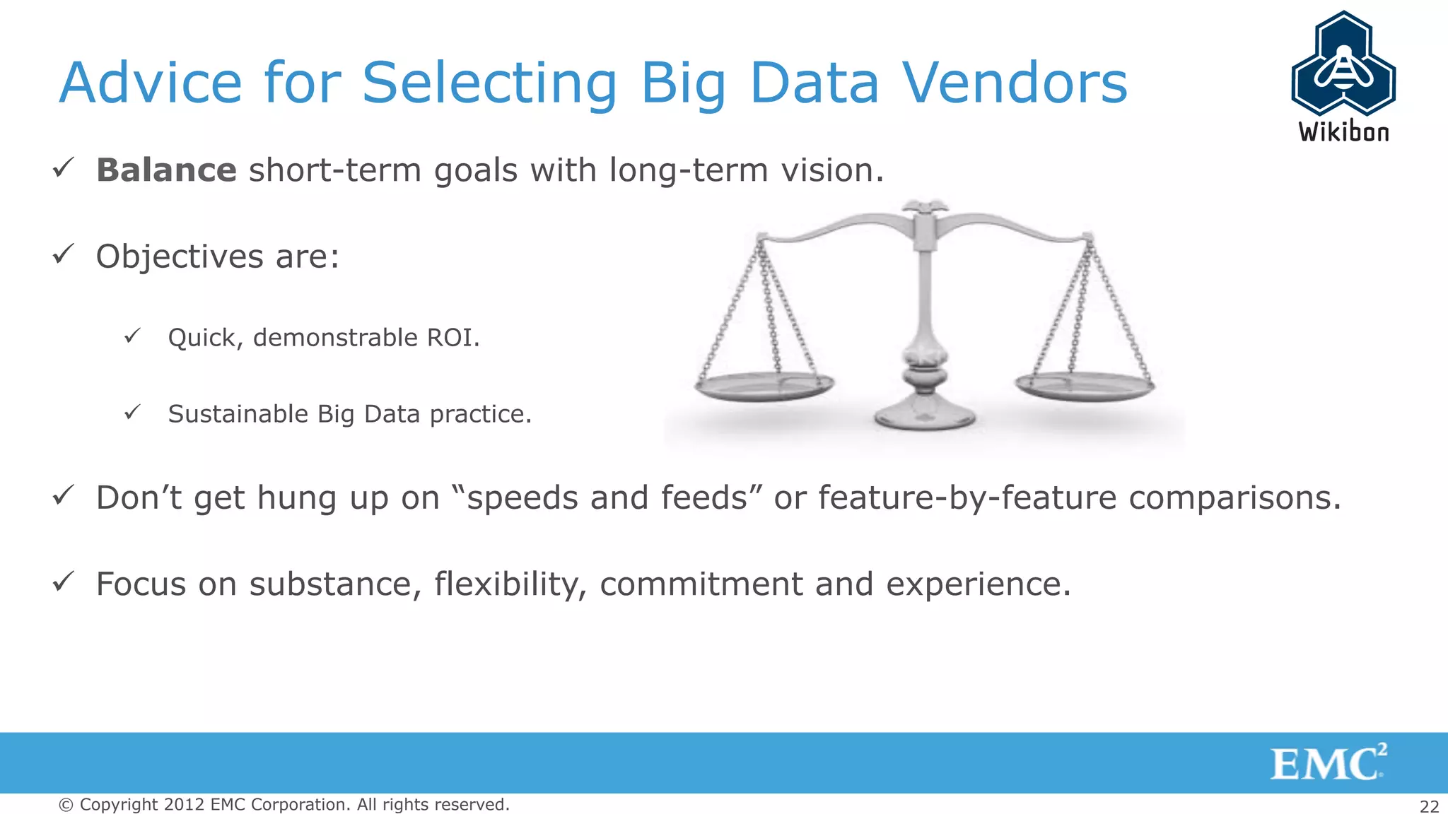 22© Copyright 2012 EMC Corporation. All rights reserved.
Advice for Selecting Big Data Vendors
ü  Balance short-term goals with long-term vision.
ü  Objectives are:
ü  Quick, demonstrable ROI.
ü  Sustainable Big Data practice.
ü  Don’t get hung up on “speeds and feeds” or feature-by-feature comparisons.
ü  Focus on substance, flexibility, commitment and experience.
 