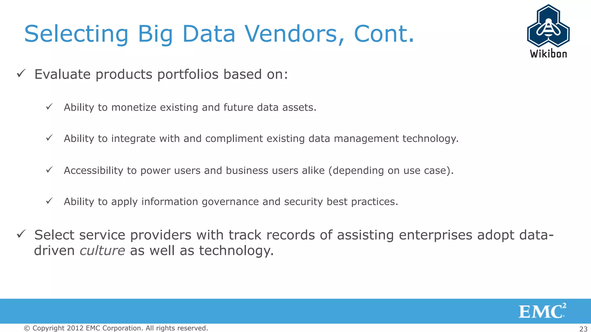 23© Copyright 2012 EMC Corporation. All rights reserved.
Selecting Big Data Vendors, Cont.
ü  Evaluate products portfolios based on:
ü  Ability to monetize existing and future data assets.
ü  Ability to integrate with and compliment existing data management technology.
ü  Accessibility to power users and business users alike (depending on use case).
ü  Ability to apply information governance and security best practices.
ü  Select service providers with track records of assisting enterprises adopt data-
driven culture as well as technology.
 