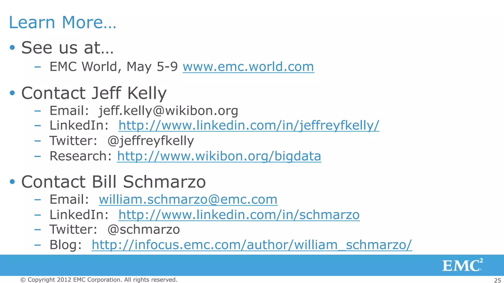 25© Copyright 2012 EMC Corporation. All rights reserved.
Learn More…
Ÿ  See us at…
–  EMC World, May 5-9 www.emc.world.com
Ÿ  Contact Jeff Kelly
–  Email: jeff.kelly@wikibon.org
–  LinkedIn: http://www.linkedin.com/in/jeffreyfkelly/
–  Twitter: @jeffreyfkelly
–  Research: http://www.wikibon.org/bigdata
Ÿ  Contact Bill Schmarzo
–  Email: william.schmarzo@emc.com
–  LinkedIn: http://www.linkedin.com/in/schmarzo
–  Twitter: @schmarzo
–  Blog: http://infocus.emc.com/author/william_schmarzo/
 