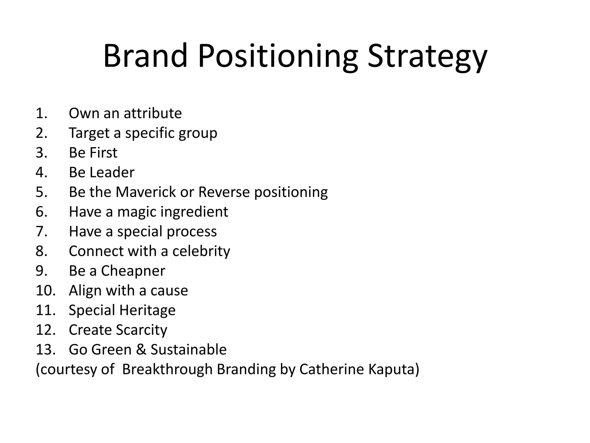 Brand Positioning Strategy
1. Own an attribute
2. Target a specific group
3. Be First
4. Be Leader
5. Be the Maverick or Reverse positioning
6. Have a magic ingredient
7. Have a special process
8. Connect with a celebrity
9. Be a Cheapner
10. Align with a cause
11. Special Heritage
12. Create Scarcity
13. Go Green & Sustainable
(courtesy of Breakthrough Branding by Catherine Kaputa)
 