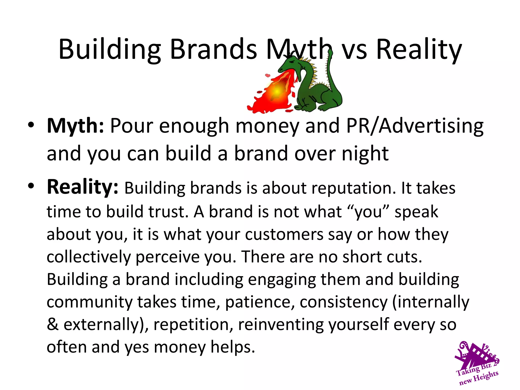 Building Brands Myth vs Reality
• Myth: Pour enough money and PR/Advertising
and you can build a brand over night
• Reality: Building brands is about reputation. It takes
time to build trust. A brand is not what “you” speak
about you, it is what your customers say or how they
collectively perceive you. There are no short cuts.
Building a brand including engaging them and building
community takes time, patience, consistency (internally
& externally), repetition, reinventing yourself every so
often and yes money helps.
 
