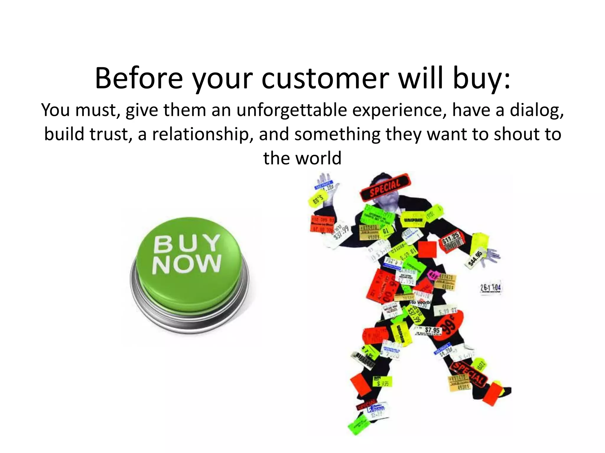 Before your customer will buy:
You must, give them an unforgettable experience, have a dialog,
build trust, a relationship, and something they want to shout to
the world
 