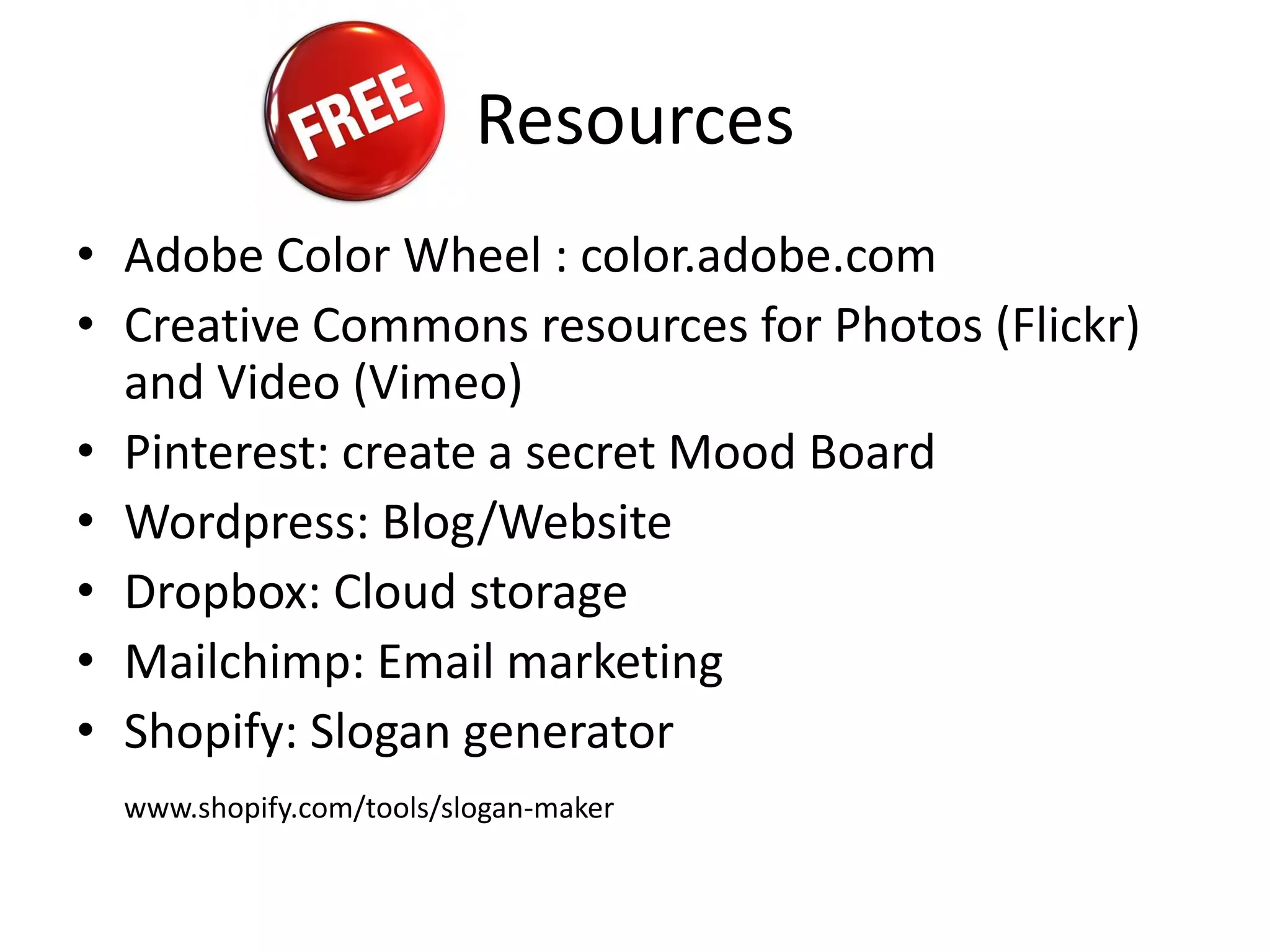 Resources
• Adobe Color Wheel : color.adobe.com
• Creative Commons resources for Photos (Flickr)
and Video (Vimeo)
• Pinterest: create a secret Mood Board
• Wordpress: Blog/Website
• Dropbox: Cloud storage
• Mailchimp: Email marketing
• Shopify: Slogan generator
www.shopify.com/tools/slogan-maker
 