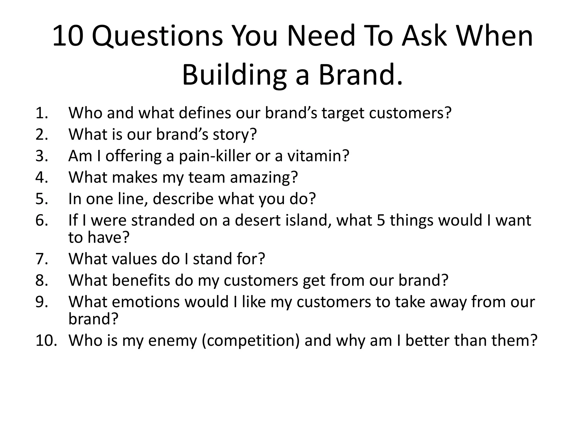 10 Questions You Need To Ask When
Building a Brand.
1. Who and what defines our brand’s target customers?
2. What is our brand’s story?
3. Am I offering a pain-killer or a vitamin?
4. What makes my team amazing?
5. In one line, describe what you do?
6. If I were stranded on a desert island, what 5 things would I want
to have?
7. What values do I stand for?
8. What benefits do my customers get from our brand?
9. What emotions would I like my customers to take away from our
brand?
10. Who is my enemy (competition) and why am I better than them?
 