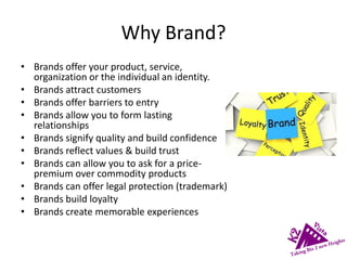 Why Brand?
• Brands offer your product, service,
organization or the individual an identity.
• Brands attract customers
• Brands offer barriers to entry
• Brands allow you to form lasting
relationships
• Brands signify quality and build confidence
• Brands reflect values & build trust
• Brands can allow you to ask for a price-
premium over commodity products
• Brands can offer legal protection (trademark)
• Brands build loyalty
• Brands create memorable experiences
 