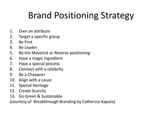 Brand Positioning Strategy
1. Own an attribute
2. Target a specific group
3. Be First
4. Be Leader
5. Be the Maverick or Reverse positioning
6. Have a magic ingredient
7. Have a special process
8. Connect with a celebrity
9. Be a Cheapner
10. Align with a cause
11. Special Heritage
12. Create Scarcity
13. Go Green & Sustainable
(courtesy of Breakthrough Branding by Catherine Kaputa)
 