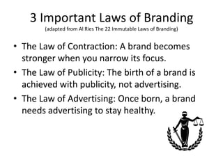3 Important Laws of Branding
(adapted from Al Ries The 22 Immutable Laws of Branding)
• The Law of Contraction: A brand becomes
stronger when you narrow its focus.
• The Law of Publicity: The birth of a brand is
achieved with publicity, not advertising.
• The Law of Advertising: Once born, a brand
needs advertising to stay healthy.
 