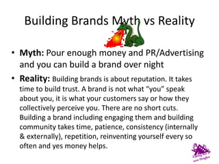 Building Brands Myth vs Reality
• Myth: Pour enough money and PR/Advertising
and you can build a brand over night
• Reality: Building brands is about reputation. It takes
time to build trust. A brand is not what “you” speak
about you, it is what your customers say or how they
collectively perceive you. There are no short cuts.
Building a brand including engaging them and building
community takes time, patience, consistency (internally
& externally), repetition, reinventing yourself every so
often and yes money helps.
 