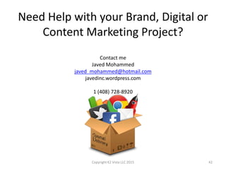 Need Help with your Brand, Digital or
Content Marketing Project?
Contact me
Javed Mohammed
javed_mohammed@hotmail.com
javedinc.wordpress.com
1 (408) 728-8920
Copyright K2 Vista LLC 2015 42
 