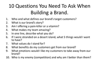 10 Questions You Need To Ask When
Building a Brand.
1. Who and what defines our brand’s target customers?
2. What is our brand’s story?
3. Am I offering a pain-killer or a vitamin?
4. What makes my team amazing?
5. In one line, describe what you do?
6. If I were stranded on a desert island, what 5 things would I want
to have?
7. What values do I stand for?
8. What benefits do my customers get from our brand?
9. What emotions would I like my customers to take away from our
brand?
10. Who is my enemy (competition) and why am I better than them?
 