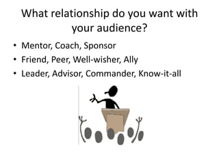What relationship do you want with
your audience?
• Mentor, Coach, Sponsor
• Friend, Peer, Well-wisher, Ally
• Leader, Advisor, Commander, Know-it-all
 