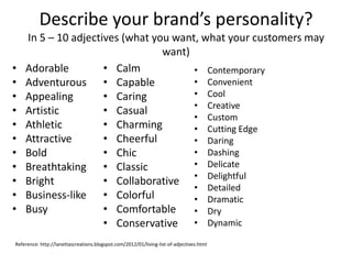 Describe your brand’s personality?
In 5 – 10 adjectives (what you want, what your customers may
want)
• Adorable
• Adventurous
• Appealing
• Artistic
• Athletic
• Attractive
• Bold
• Breathtaking
• Bright
• Business-like
• Busy
• Calm
• Capable
• Caring
• Casual
• Charming
• Cheerful
• Chic
• Classic
• Collaborative
• Colorful
• Comfortable
• Conservative
• Contemporary
• Convenient
• Cool
• Creative
• Custom
• Cutting Edge
• Daring
• Dashing
• Delicate
• Delightful
• Detailed
• Dramatic
• Dry
• Dynamic
Reference: http://lanettascreations.blogspot.com/2012/01/living-list-of-adjectives.html
 