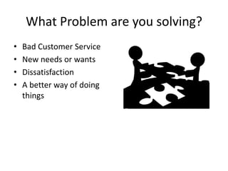 What Problem are you solving?
• Bad Customer Service
• New needs or wants
• Dissatisfaction
• A better way of doing
things
 