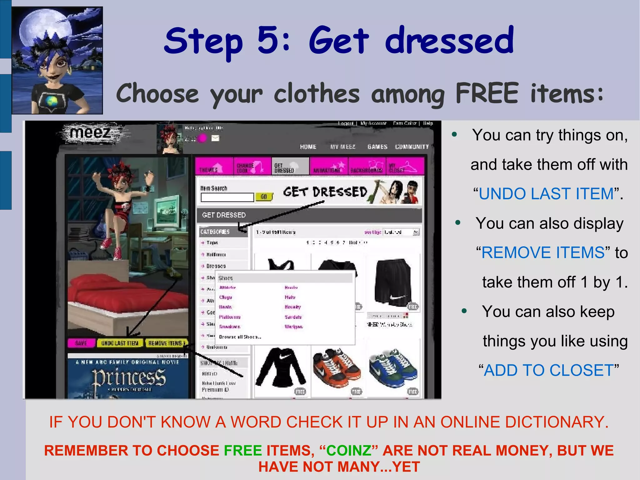 Step 5: Get dressed   Choose your clothes among FREE items: You can try things on, and take them off with “ UNDO LAST ITEM ”.  You can also display  “ REMOVE ITEMS ” to take them off 1 by 1. You can also keep  things you like using “ ADD TO CLOSET ”   IF YOU DON'T KNOW A WORD CHECK IT UP IN AN ONLINE DICTIONARY. REMEMBER TO CHOOSE  FREE  ITEMS, “ COINZ ” ARE NOT REAL MONEY, BUT WE HAVE NOT MANY...YET 