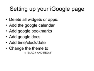 Setting up your iGoogle page Delete all widgets or apps. Add the google calendar Add google bookmarks Add google docs Add time/clock/date Change the theme to “ BLACK AND RED 2” 