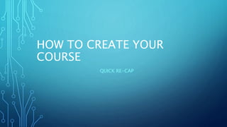 HOW TO CREATE YOUR
COURSE
QUICK RE-CAP
 