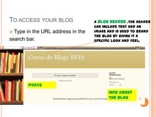 TO ACCESS YOUR BLOG
 Type in the URL address in the
search bar.
A blog header .The header
can include text and an
image and is used to brand
the blog by giving it a
specific look and feel.
POSTS
Info about
the blog
 