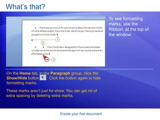 Create your first documentJust start typingStart with the Ribbon and the cursor.  If you’d like to start typing further down the page instead of at the top, press the ENTER key on your keyboard until the cursor is where you want to type.If you want to indent the first line you type, press the TAB key on your keyboard before you start to type. This will move the cursor one-half inch to the right. 