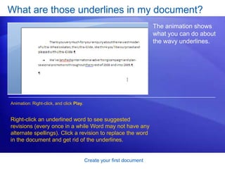 Create your first documentWhat’s that? To see formatting marks, use the Ribbon, at the top of the window. On the Home tab, in the Paragraph group, click the Show/Hide button       . Click the button again to hide formatting marks.These marks aren’t just for show. You can get rid of extra spacing by deleting extra marks. 