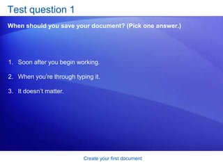 Create your first documentSave your workBy now you may have a finely tuned sentence or several paragraphs that you’d regret losing if your cat jumped on your keyboard, or if a power failure shut your computer off.To keep your work, you must save it. It’s never too early. Click the Microsoft Office Button       in the upper-left corner of the window. Click Save. A dialog box opens, where you tell Word where you want to store the document on your computer and what you want to call it. 