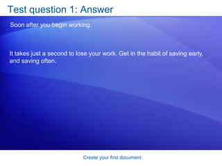 Create your first documentSave your workAfter you save your document, and you continue to type, save your work as you go. Every once in a while, click the Save button      on the Quick Access Toolbar in the upper-left corner of the window. 