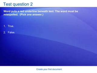 Create your first documentSave your workAfter you save your document, and you continue to type, save your work as you go. When you are through with the document and have saved your work, close the file. Click the Microsoft Office Button, and then click Close. 