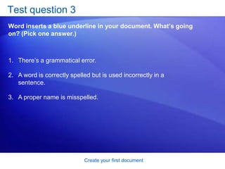 Create your first documentTest question 1When should you save your document? (Pick one answer.)Soon after you begin working.When you’re through typing it. It doesn’t matter. 