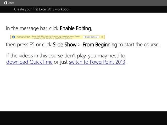 Create your first Excel 2013 workbook
j
then press F5 or click Slide Show > From Beginning to start the course.
In the message bar, click Enable Editing,
If the videos in this course don’t play, you may need to
download QuickTime or just switch to PowerPoint 2013.
 