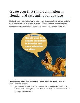 Create your first simple animation in
blender and save animation as video
Hi friends here I am sharing how to create your first animation in blender and also
learn how to save the animation as video. This post is mainly for the complete
newbie’s who just wanted to create animation at least one time in blender.
What are the important things you should focus on while creating
animation in blender?
 First download the blender from blender.org .Blender is an open source
software and it is completely free. Approximately the blender size will be in
the range of 64mb-80mb.
 