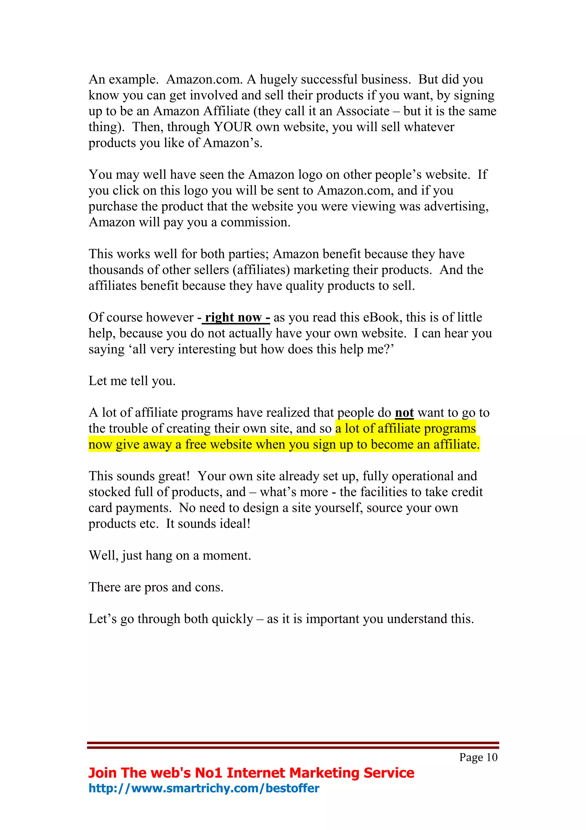 An example. Amazon.com. A hugely successful business. But did you
know you can get involved and sell their products if you want, by signing
up to be an Amazon Affiliate (they call it an Associate – but it is the same
thing). Then, through YOUR own website, you will sell whatever
products you like of Amazon’s.

You may well have seen the Amazon logo on other people’s website. If
you click on this logo you will be sent to Amazon.com, and if you
purchase the product that the website you were viewing was advertising,
Amazon will pay you a commission.

This works well for both parties; Amazon benefit because they have
thousands of other sellers (affiliates) marketing their products. And the
affiliates benefit because they have quality products to sell.

Of course however - right now - as you read this eBook, this is of little
help, because you do not actually have your own website. I can hear you
saying ‘all very interesting but how does this help me?’

Let me tell you.

A lot of affiliate programs have realized that people do not want to go to
the trouble of creating their own site, and so a lot of affiliate programs
now give away a free website when you sign up to become an affiliate.

This sounds great! Your own site already set up, fully operational and
stocked full of products, and – what’s more - the facilities to take credit
card payments. No need to design a site yourself, source your own
products etc. It sounds ideal!

Well, just hang on a moment.

There are pros and cons.

Let’s go through both quickly – as it is important you understand this.




                                                                      Page 10
Join The web's No1 Internet Marketing Service
http://www.smartrichy.com/bestoffer
 