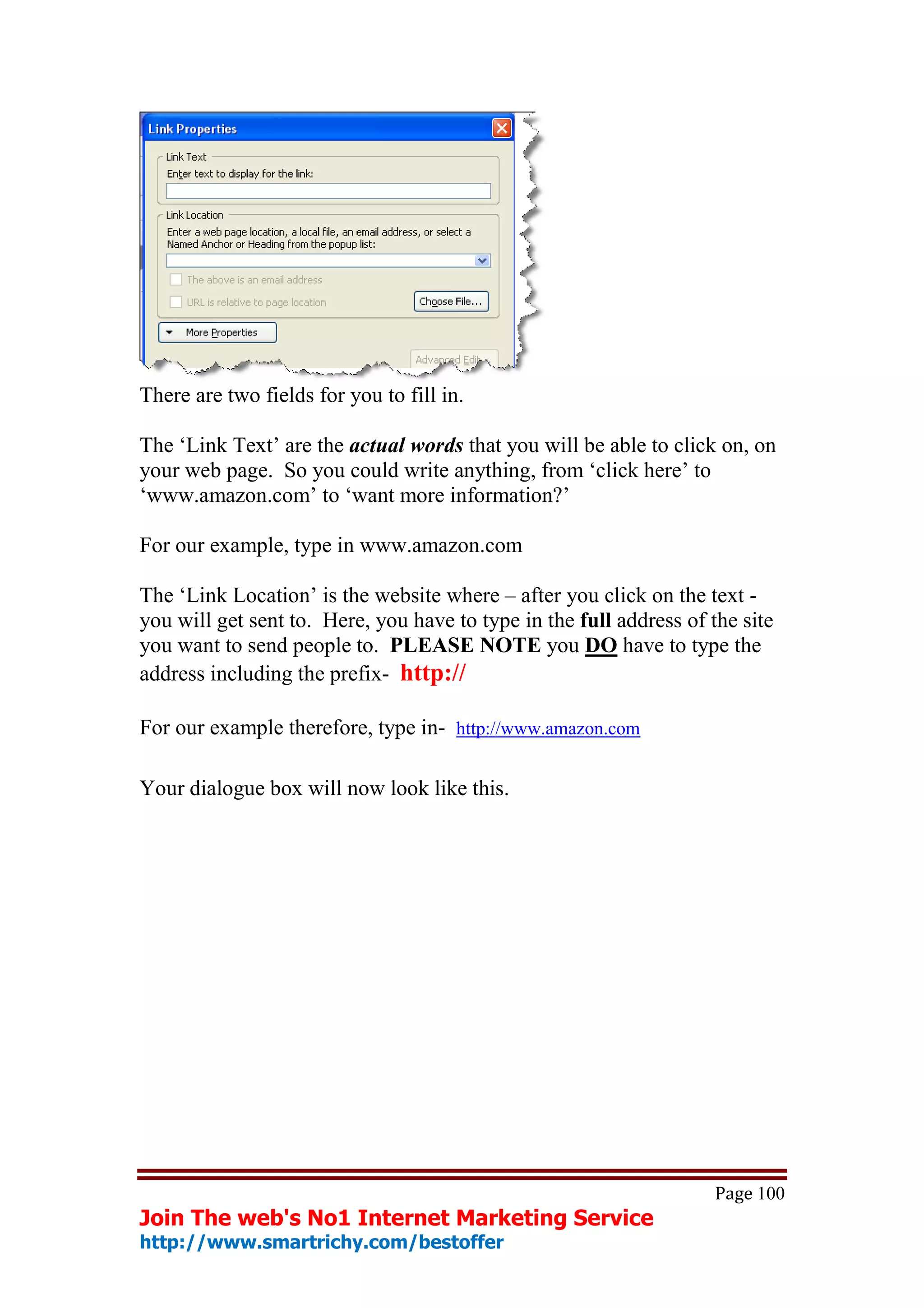 There are two fields for you to fill in.

The ‘Link Text’ are the actual words that you will be able to click on, on
your web page. So you could write anything, from ‘click here’ to
‘www.amazon.com’ to ‘want more information?’

For our example, type in www.amazon.com

The ‘Link Location’ is the website where – after you click on the text -
you will get sent to. Here, you have to type in the full address of the site
you want to send people to. PLEASE NOTE you DO have to type the
address including the prefix- http://

For our example therefore, type in- http://www.amazon.com

Your dialogue box will now look like this.




                                                                    Page 100
Join The web's No1 Internet Marketing Service
http://www.smartrichy.com/bestoffer
 