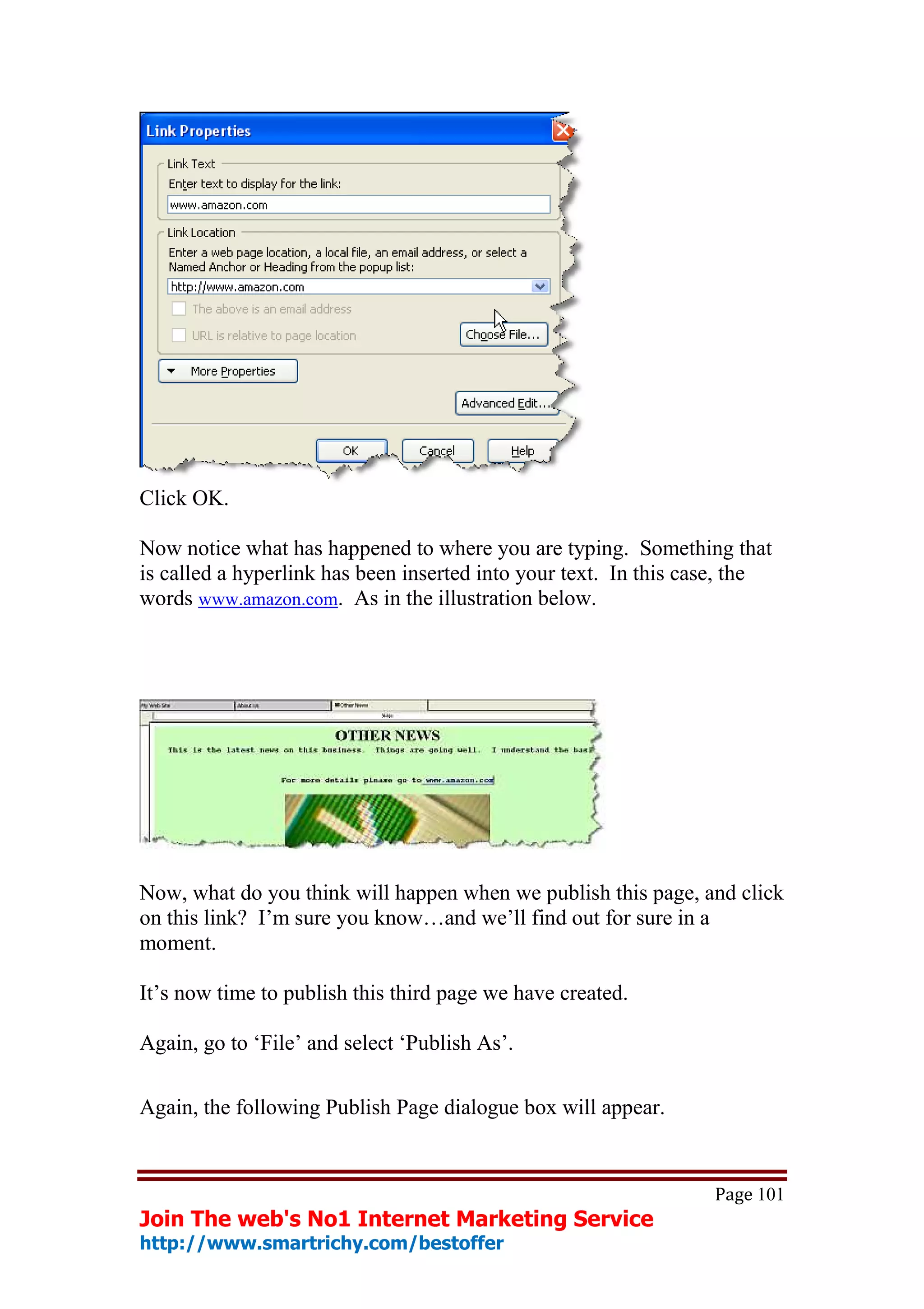 Click OK.

Now notice what has happened to where you are typing. Something that
is called a hyperlink has been inserted into your text. In this case, the
words www.amazon.com. As in the illustration below.




Now, what do you think will happen when we publish this page, and click
on this link? I’m sure you know…and we’ll find out for sure in a
moment.

It’s now time to publish this third page we have created.

Again, go to ‘File’ and select ‘Publish As’.

Again, the following Publish Page dialogue box will appear.


                                                                  Page 101
Join The web's No1 Internet Marketing Service
http://www.smartrichy.com/bestoffer
 