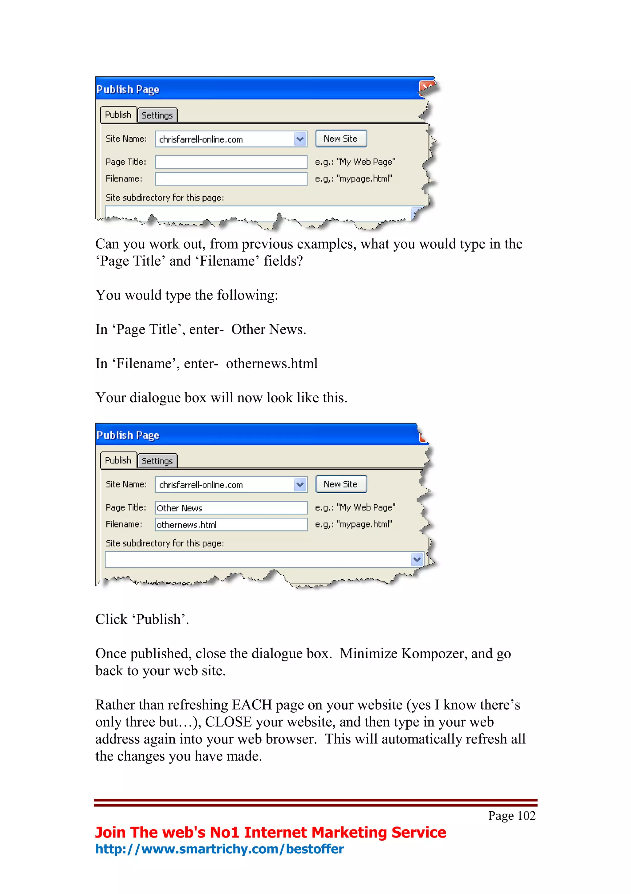 Can you work out, from previous examples, what you would type in the
‘Page Title’ and ‘Filename’ fields?

You would type the following:

In ‘Page Title’, enter- Other News.

In ‘Filename’, enter- othernews.html

Your dialogue box will now look like this.




Click ‘Publish’.

Once published, close the dialogue box. Minimize Kompozer, and go
back to your web site.

Rather than refreshing EACH page on your website (yes I know there’s
only three but…), CLOSE your website, and then type in your web
address again into your web browser. This will automatically refresh all
the changes you have made.


                                                                 Page 102
Join The web's No1 Internet Marketing Service
http://www.smartrichy.com/bestoffer
 
