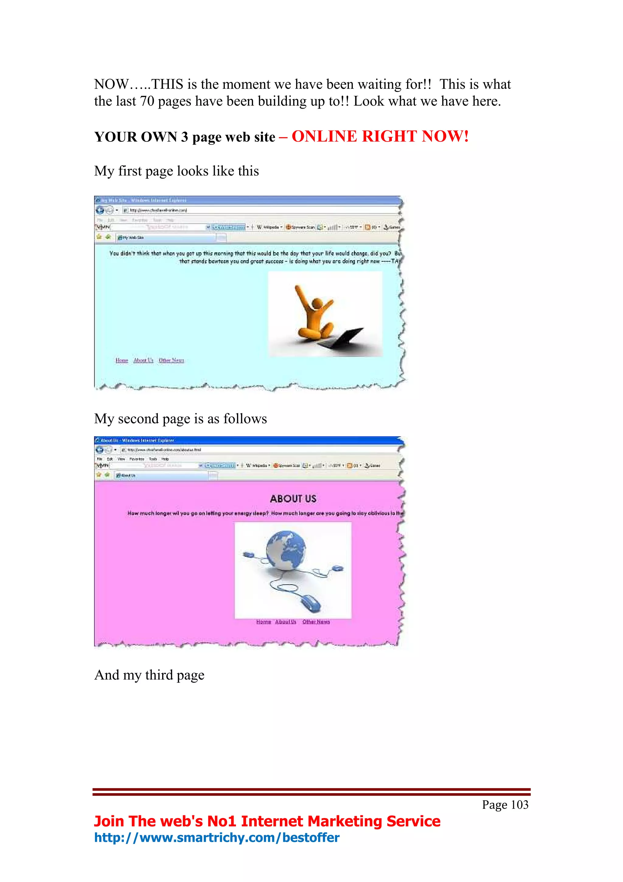 NOW…..THIS is the moment we have been waiting for!! This is what
the last 70 pages have been building up to!! Look what we have here.

YOUR OWN 3 page web site – ONLINE RIGHT NOW!

My first page looks like this




My second page is as follows




And my third page




                                                               Page 103
Join The web's No1 Internet Marketing Service
http://www.smartrichy.com/bestoffer
 