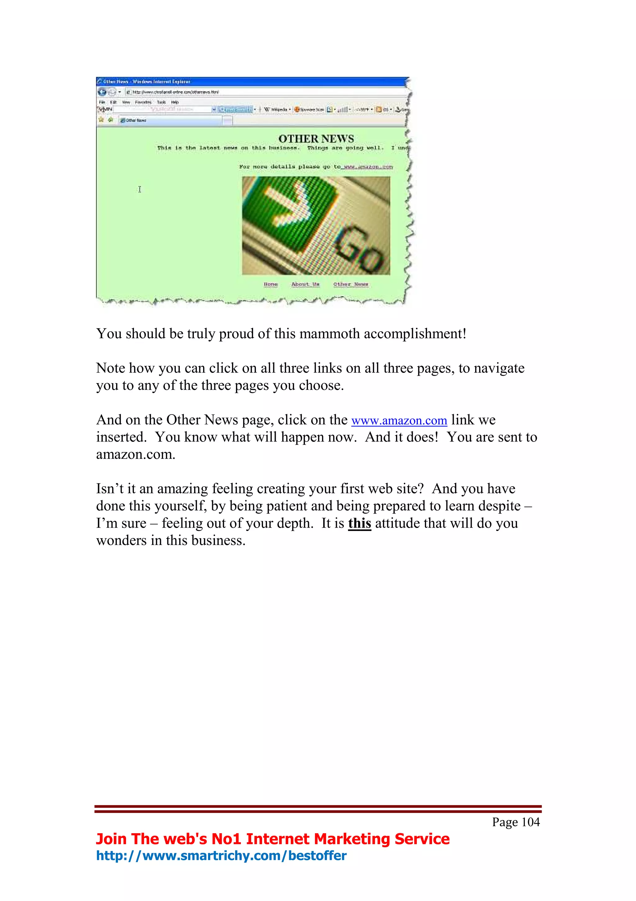 You should be truly proud of this mammoth accomplishment!

Note how you can click on all three links on all three pages, to navigate
you to any of the three pages you choose.

And on the Other News page, click on the www.amazon.com link we
inserted. You know what will happen now. And it does! You are sent to
amazon.com.

Isn’t it an amazing feeling creating your first web site? And you have
done this yourself, by being patient and being prepared to learn despite –
I’m sure – feeling out of your depth. It is this attitude that will do you
wonders in this business.




                                                                   Page 104
Join The web's No1 Internet Marketing Service
http://www.smartrichy.com/bestoffer
 