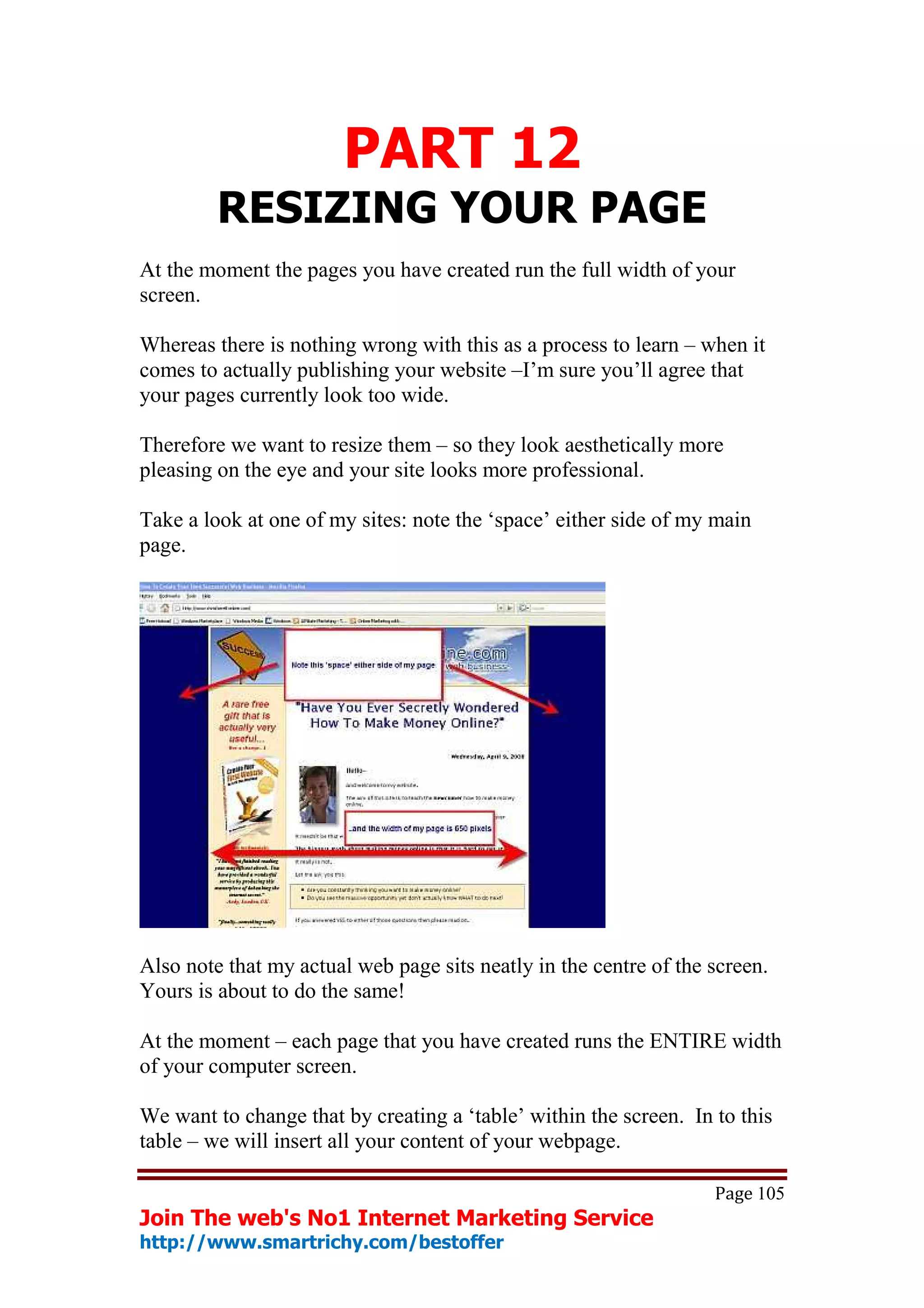 PART 12
         RESIZING YOUR PAGE
At the moment the pages you have created run the full width of your
screen.

Whereas there is nothing wrong with this as a process to learn – when it
comes to actually publishing your website –I’m sure you’ll agree that
your pages currently look too wide.

Therefore we want to resize them – so they look aesthetically more
pleasing on the eye and your site looks more professional.

Take a look at one of my sites: note the ‘space’ either side of my main
page.




Also note that my actual web page sits neatly in the centre of the screen.
Yours is about to do the same!

At the moment – each page that you have created runs the ENTIRE width
of your computer screen.

We want to change that by creating a ‘table’ within the screen. In to this
table – we will insert all your content of your webpage.

                                                                   Page 105
Join The web's No1 Internet Marketing Service
http://www.smartrichy.com/bestoffer
 