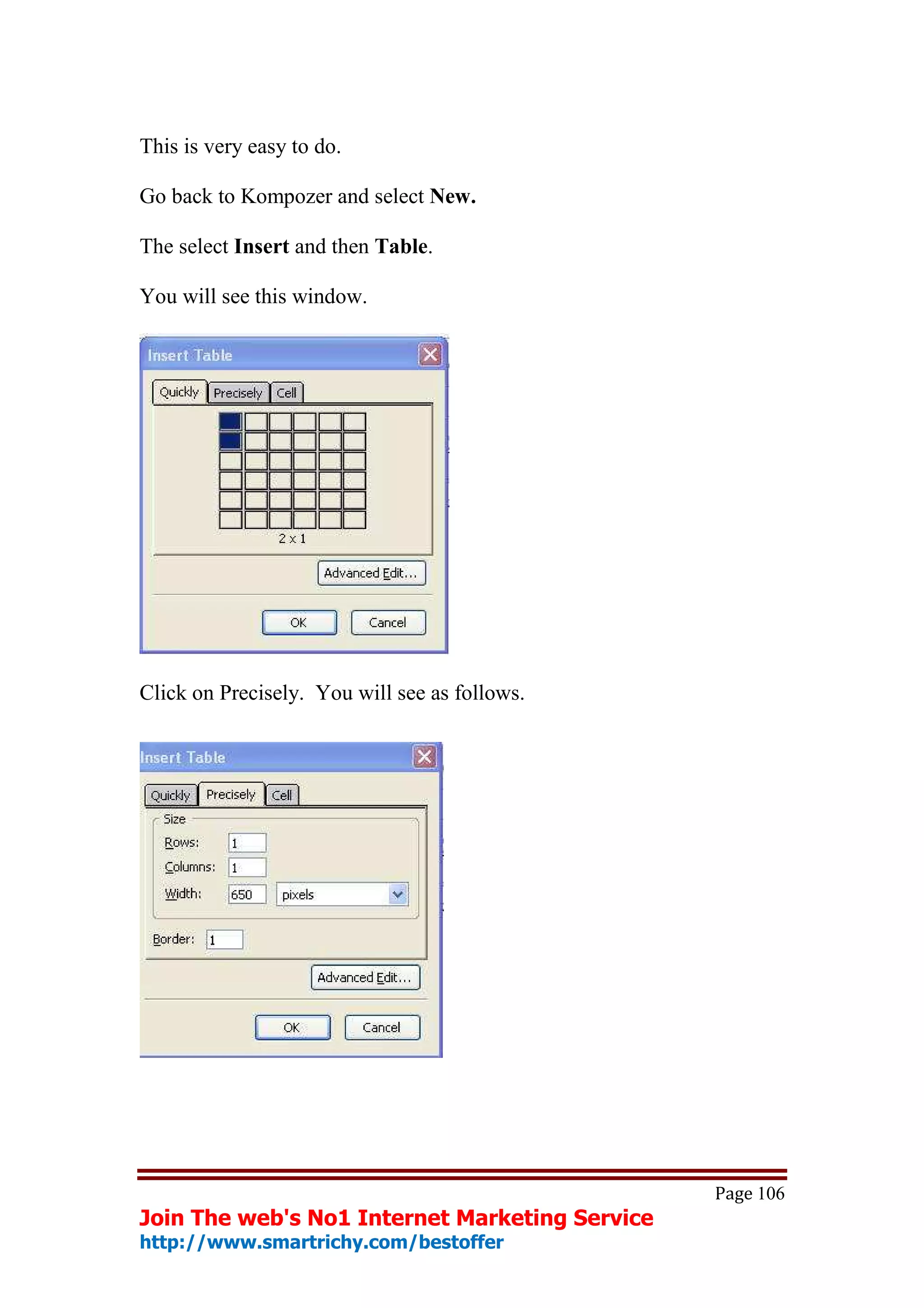 This is very easy to do.

Go back to Kompozer and select New.

The select Insert and then Table.

You will see this window.




Click on Precisely. You will see as follows.




                                                Page 106
Join The web's No1 Internet Marketing Service
http://www.smartrichy.com/bestoffer
 