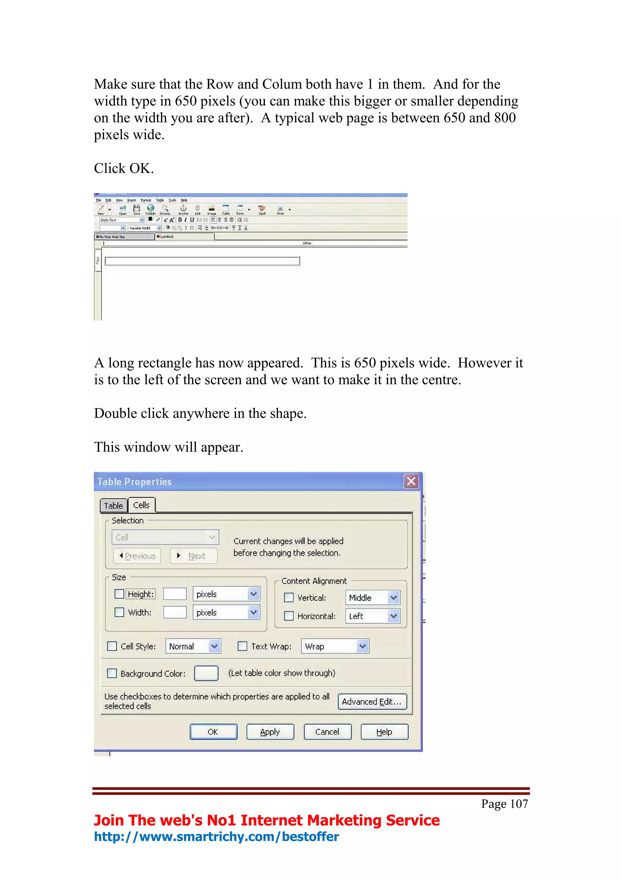 Make sure that the Row and Colum both have 1 in them. And for the
width type in 650 pixels (you can make this bigger or smaller depending
on the width you are after). A typical web page is between 650 and 800
pixels wide.

Click OK.




A long rectangle has now appeared. This is 650 pixels wide. However it
is to the left of the screen and we want to make it in the centre.

Double click anywhere in the shape.

This window will appear.




                                                                Page 107
Join The web's No1 Internet Marketing Service
http://www.smartrichy.com/bestoffer
 
