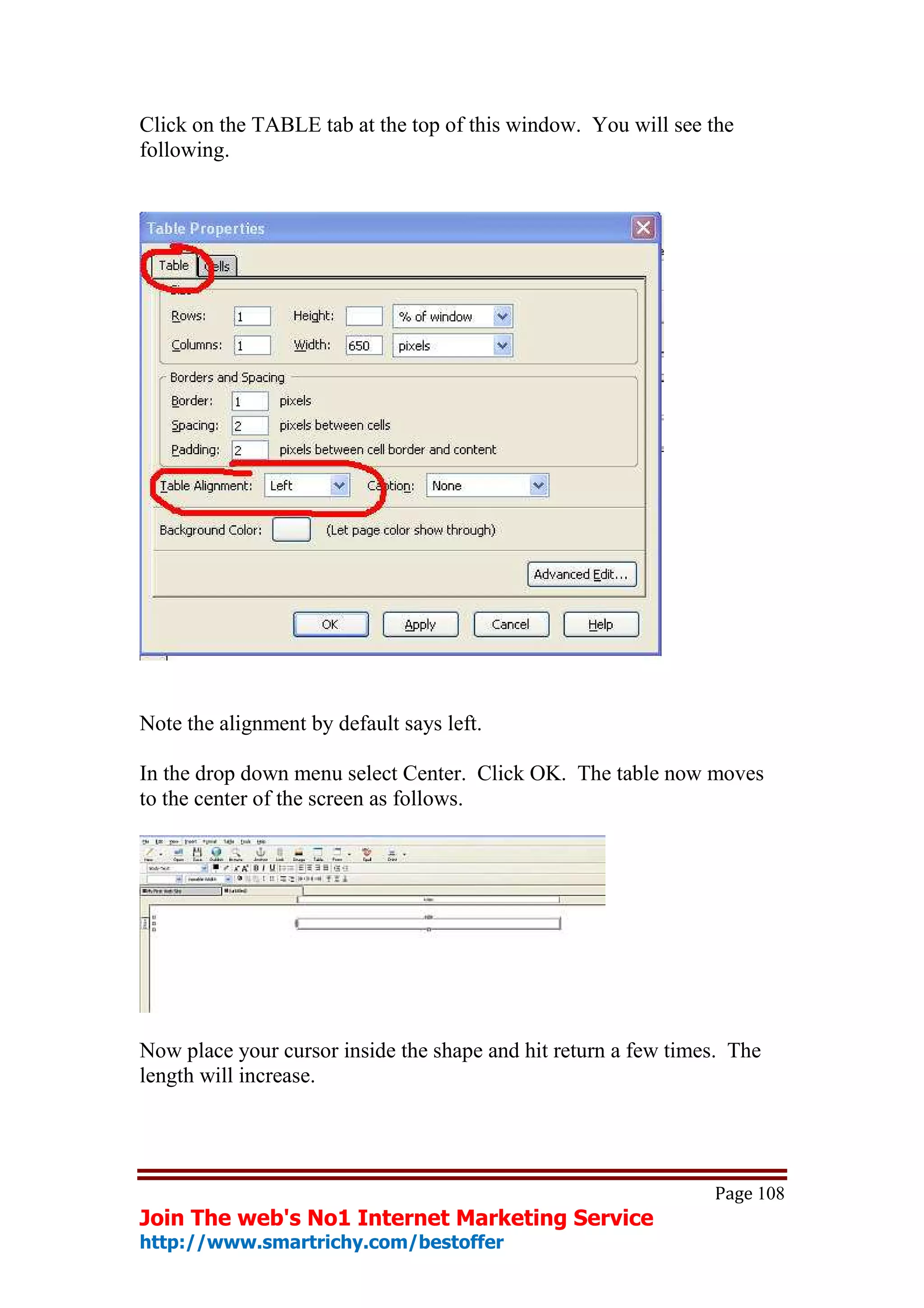 Click on the TABLE tab at the top of this window. You will see the
following.




Note the alignment by default says left.

In the drop down menu select Center. Click OK. The table now moves
to the center of the screen as follows.




Now place your cursor inside the shape and hit return a few times. The
length will increase.




                                                                Page 108
Join The web's No1 Internet Marketing Service
http://www.smartrichy.com/bestoffer
 