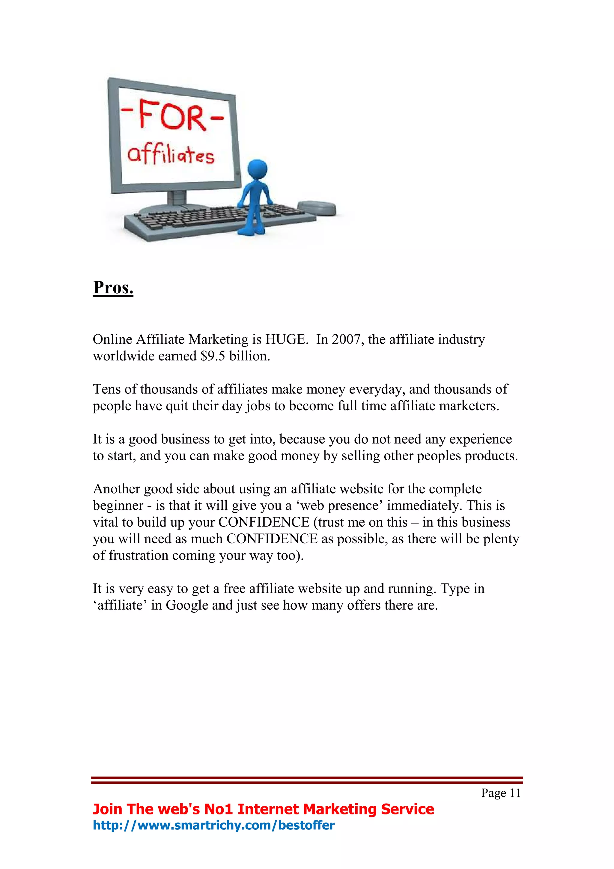 Pros.

Online Affiliate Marketing is HUGE. In 2007, the affiliate industry
worldwide earned $9.5 billion.

Tens of thousands of affiliates make money everyday, and thousands of
people have quit their day jobs to become full time affiliate marketers.

It is a good business to get into, because you do not need any experience
to start, and you can make good money by selling other peoples products.

Another good side about using an affiliate website for the complete
beginner - is that it will give you a ‘web presence’ immediately. This is
vital to build up your CONFIDENCE (trust me on this – in this business
you will need as much CONFIDENCE as possible, as there will be plenty
of frustration coming your way too).

It is very easy to get a free affiliate website up and running. Type in
‘affiliate’ in Google and just see how many offers there are.




                                                                      Page 11
Join The web's No1 Internet Marketing Service
http://www.smartrichy.com/bestoffer
 