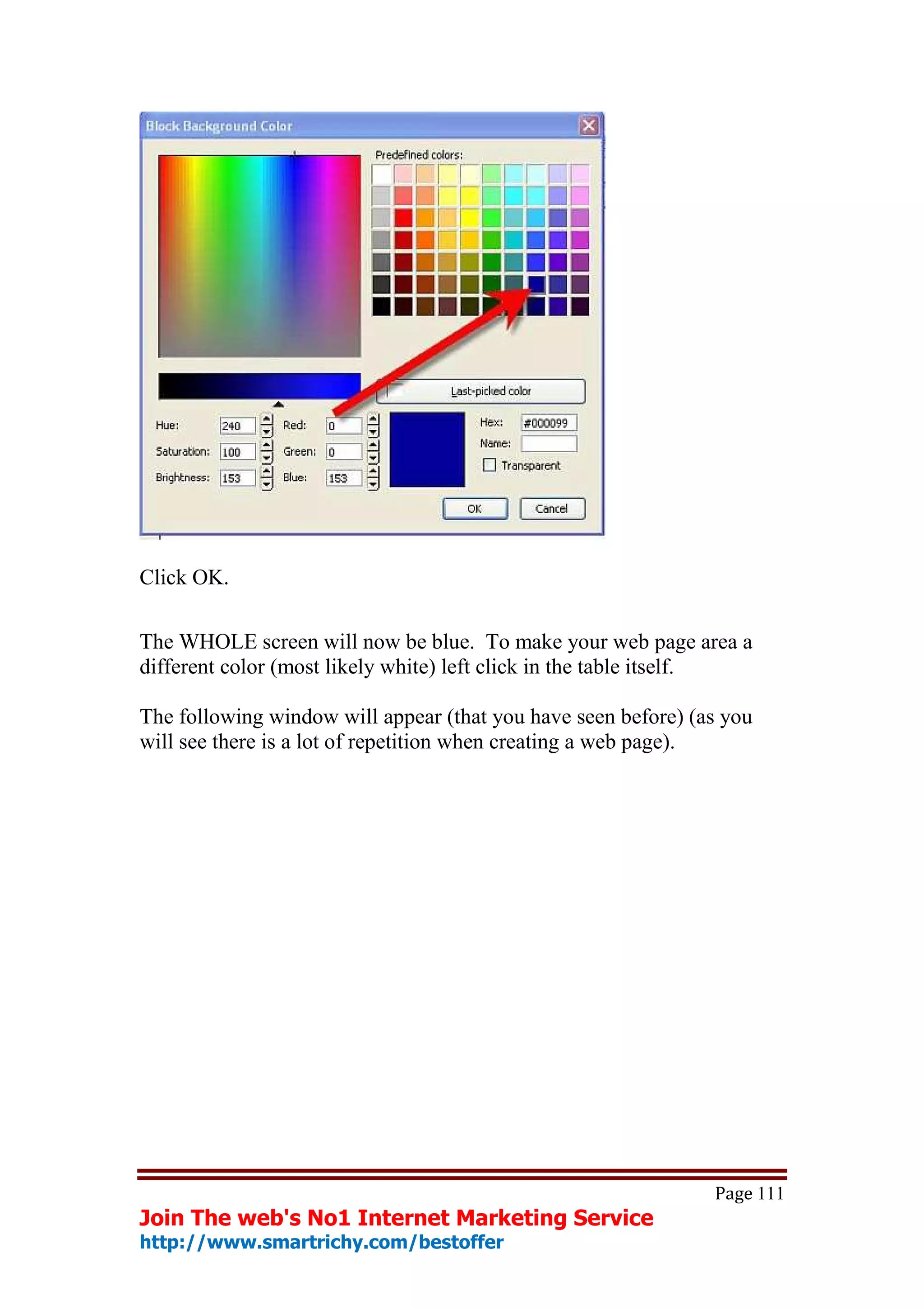 Click OK.

The WHOLE screen will now be blue. To make your web page area a
different color (most likely white) left click in the table itself.

The following window will appear (that you have seen before) (as you
will see there is a lot of repetition when creating a web page).




                                                               Page 111
Join The web's No1 Internet Marketing Service
http://www.smartrichy.com/bestoffer
 