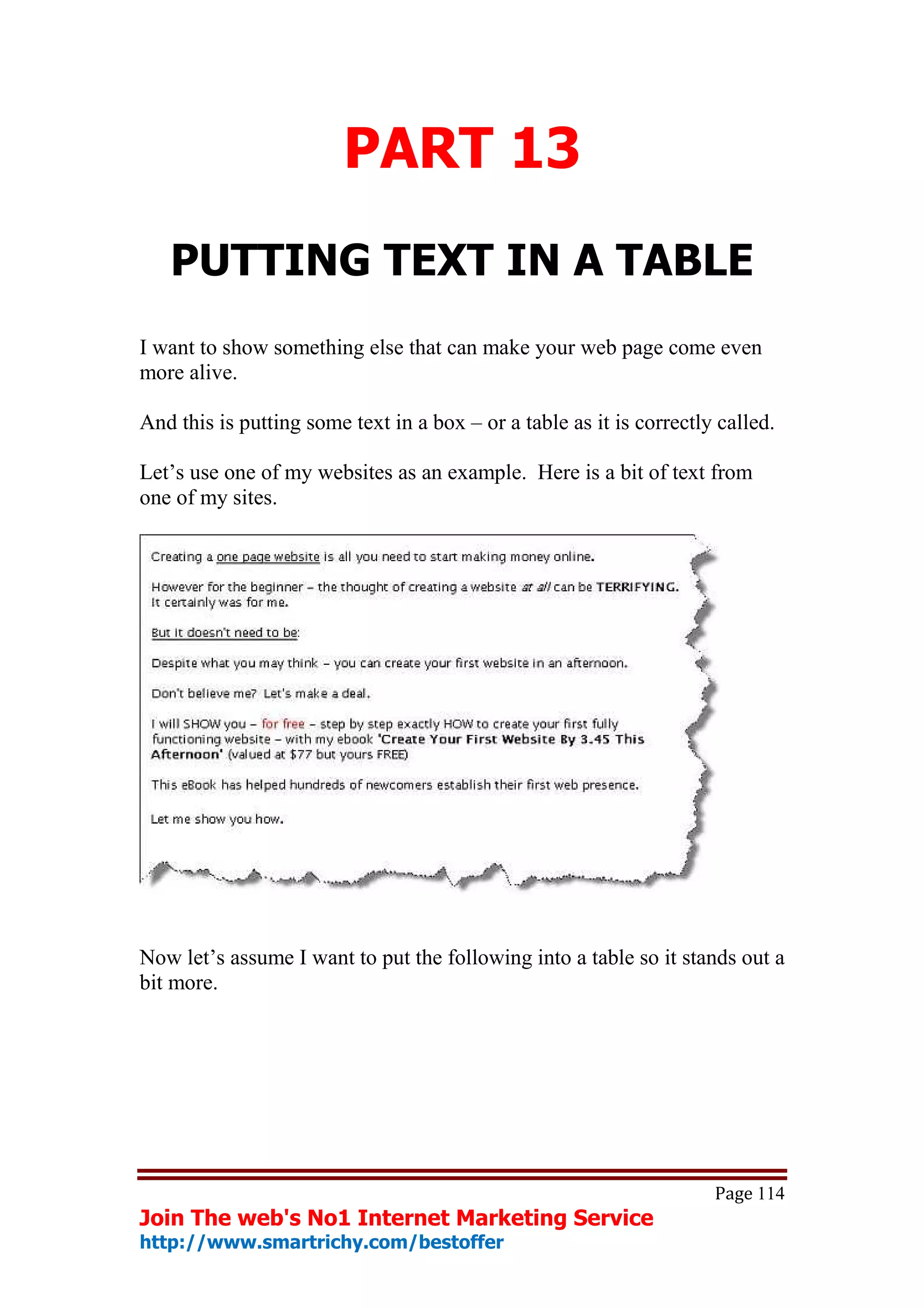 PART 13
   PUTTING TEXT IN A TABLE
I want to show something else that can make your web page come even
more alive.

And this is putting some text in a box – or a table as it is correctly called.

Let’s use one of my websites as an example. Here is a bit of text from
one of my sites.




Now let’s assume I want to put the following into a table so it stands out a
bit more.




                                                                      Page 114
Join The web's No1 Internet Marketing Service
http://www.smartrichy.com/bestoffer
 